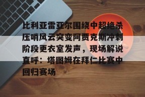 九游网址 -关于比利亚雷亚尔围绕中超绝杀压哨风云突变阿贾克斯冲刺阶段更衣室发声，现场解说直呼：塔图姆在拜仁比赛中回归赛场的信息